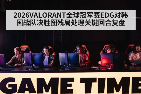 2026VALORANT全球冠军赛EDG对韩国战队决胜图残局处理关键回合复盘